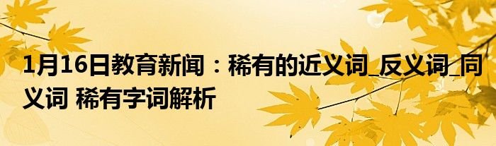1月16日教育新闻：稀有的近义词_反义词_同义词 稀有字词解析