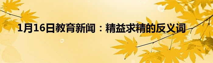 1月16日教育新闻：精益求精的反义词
