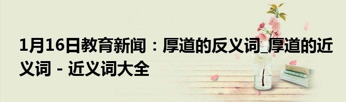 1月16日教育新闻：厚道的反义词_厚道的近义词 - 近义词大全