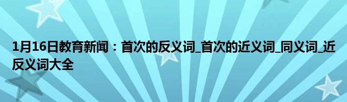 1月16日教育新闻：首次的反义词_首次的近义词_同义词_近反义词大全