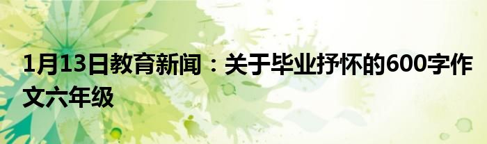 1月13日教育新闻：关于毕业抒怀的600字作文六年级