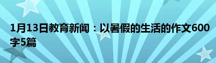 1月13日教育新闻：以暑假的生活的作文600字5篇