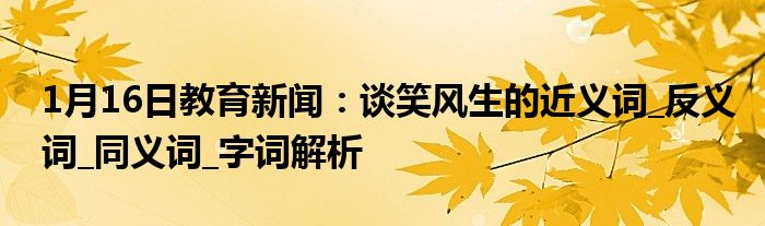 1月16日教育新闻：谈笑风生的近义词_反义词_同义词_字词解析