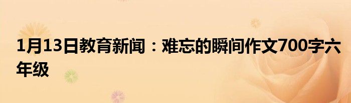 1月13日教育新闻：难忘的瞬间作文700字六年级