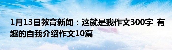 1月13日教育新闻：这就是我作文300字_有趣的自我介绍作文10篇