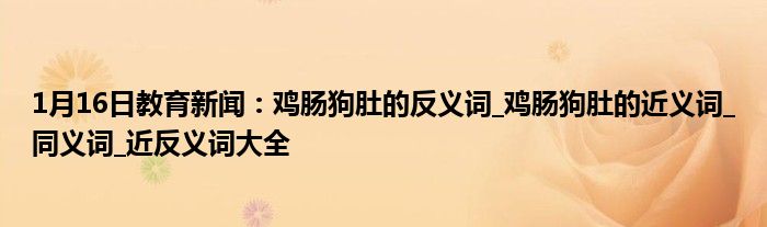 1月16日教育新闻：鸡肠狗肚的反义词_鸡肠狗肚的近义词_同义词_近反义词大全