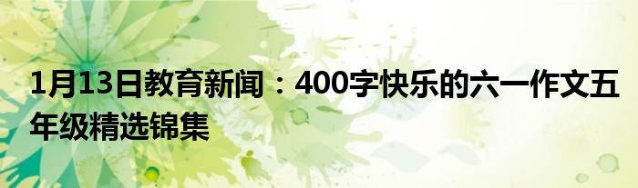 1月13日教育新闻：400字快乐的六一作文五年级精选锦集