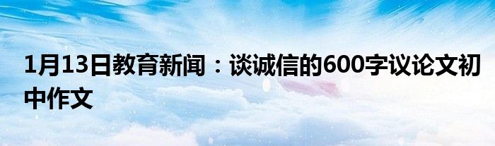 1月13日教育新闻：谈诚信的600字议论文初中作文