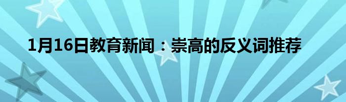 1月16日教育新闻：崇高的反义词推荐