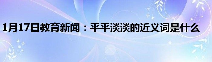 1月17日教育新闻：平平淡淡的近义词是什么