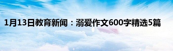 1月13日教育新闻：溺爱作文600字精选5篇