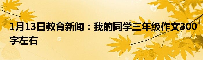 1月13日教育新闻：我的同学三年级作文300字左右