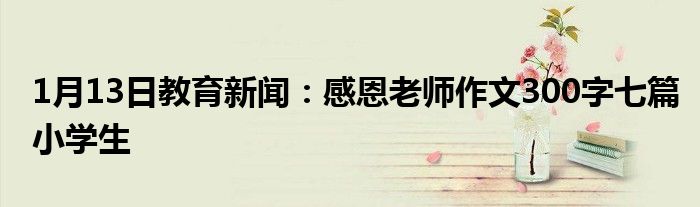 1月13日教育新闻：感恩老师作文300字七篇小学生