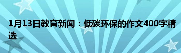 1月13日教育新闻：低碳环保的作文400字精选