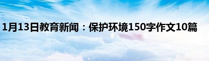 1月13日教育新闻：保护环境150字作文10篇