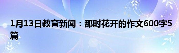 1月13日教育新闻：那时花开的作文600字5篇