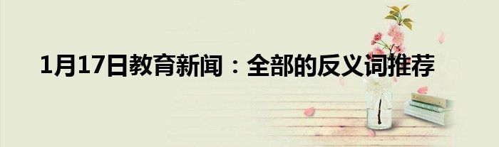 1月17日教育新闻：全部的反义词推荐