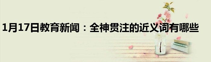 1月17日教育新闻：全神贯注的近义词有哪些