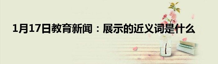 1月17日教育新闻：展示的近义词是什么