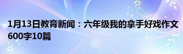 1月13日教育新闻：六年级我的拿手好戏作文600字10篇