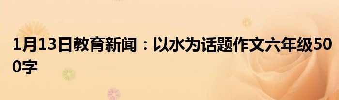 1月13日教育新闻：以水为话题作文六年级500字