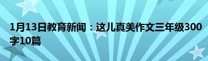 1月13日教育新闻：这儿真美作文三年级300字10篇