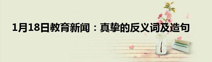 1月18日教育新闻：真挚的反义词及造句