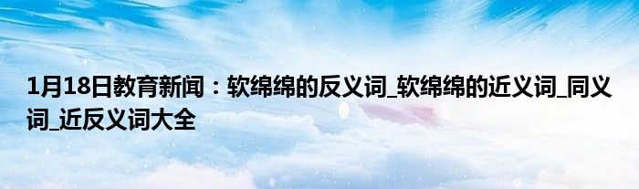 1月18日教育新闻：软绵绵的反义词_软绵绵的近义词_同义词_近反义词大全