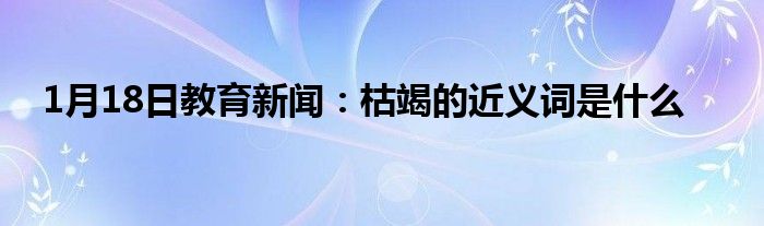 1月18日教育新闻：枯竭的近义词是什么