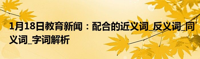 1月18日教育新闻：配合的近义词_反义词_同义词_字词解析