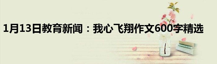 1月13日教育新闻：我心飞翔作文600字精选