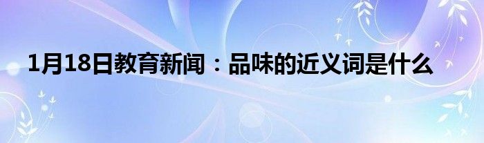 1月18日教育新闻：品味的近义词是什么