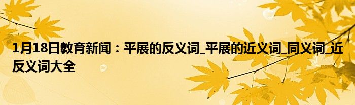1月18日教育新闻：平展的反义词_平展的近义词_同义词_近反义词大全