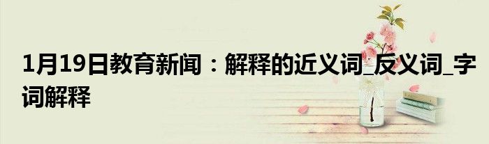 1月19日教育新闻：解释的近义词_反义词_字词解释