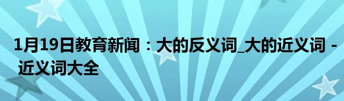 1月19日教育新闻：大的反义词_大的近义词 - 近义词大全