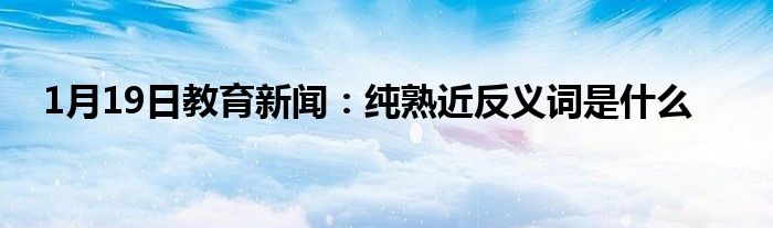 1月19日教育新闻：纯熟近反义词是什么