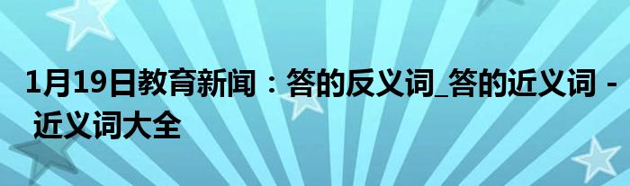 1月19日教育新闻：答的反义词_答的近义词 - 近义词大全