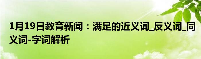 1月19日教育新闻：满足的近义词_反义词_同义词-字词解析