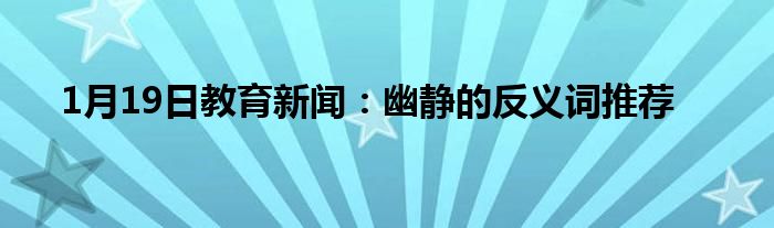 1月19日教育新闻：幽静的反义词推荐