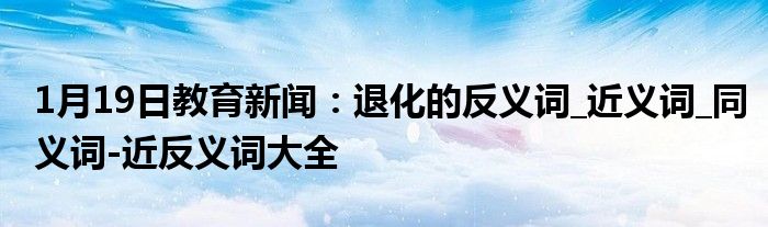1月19日教育新闻：退化的反义词_近义词_同义词-近反义词大全