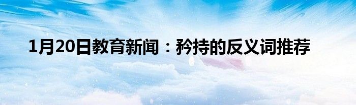 1月20日教育新闻：矜持的反义词推荐
