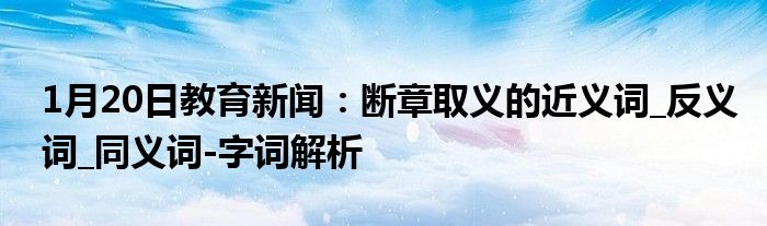 1月20日教育新闻：断章取义的近义词_反义词_同义词-字词解析