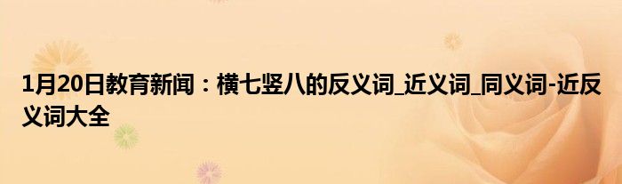 1月20日教育新闻：横七竖八的反义词_近义词_同义词-近反义词大全