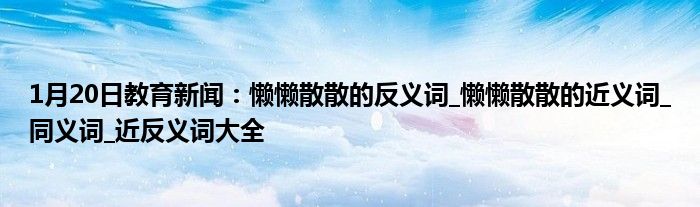 1月20日教育新闻：懒懒散散的反义词_懒懒散散的近义词_同义词_近反义词大全