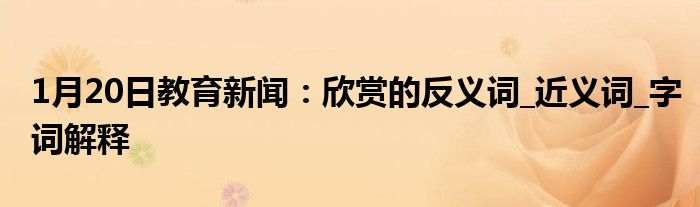 1月20日教育新闻：欣赏的反义词_近义词_字词解释