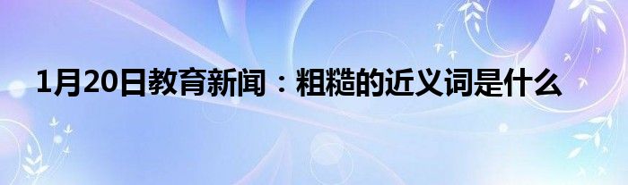 1月20日教育新闻：粗糙的近义词是什么