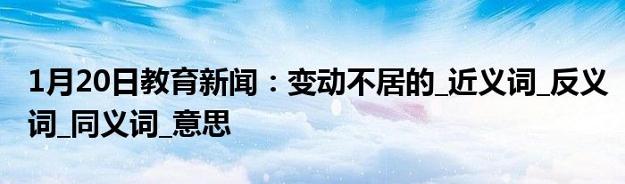 1月20日教育新闻：变动不居的_近义词_反义词_同义词_意思