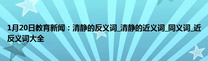 1月20日教育新闻：清静的反义词_清静的近义词_同义词_近反义词大全