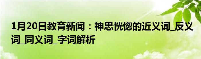 1月20日教育新闻：神思恍惚的近义词_反义词_同义词_字词解析