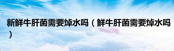 新鲜牛肝菌需要焯水吗（鲜牛肝菌需要焯水吗）